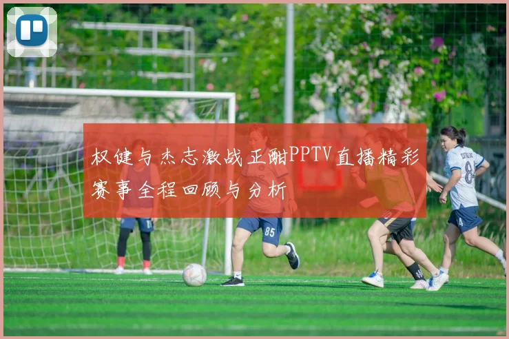权健与杰志激战正酣PPTV直播精彩赛事全程回顾与分析