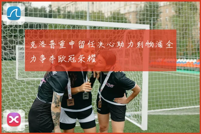 克洛普重申留任决心助力利物浦全力争夺欧冠荣耀