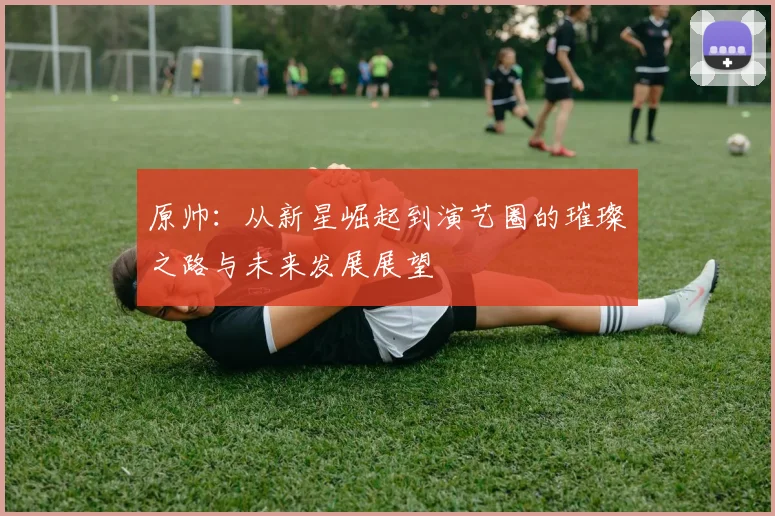 原帅：从新星崛起到演艺圈的璀璨之路与未来发展展望